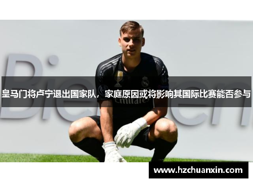 皇马门将卢宁退出国家队，家庭原因或将影响其国际比赛能否参与